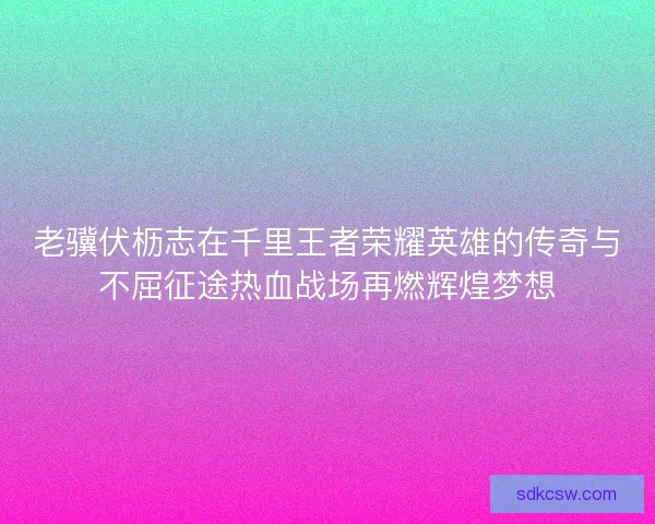 老骥伏枥志在千里王者荣耀英雄的传奇与不屈征途热血战场再燃辉煌梦想