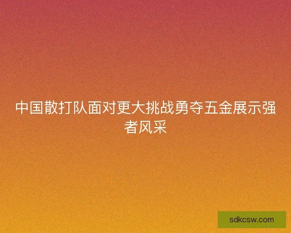 中国散打队面对更大挑战勇夺五金展示强者风采 中国散打队面对更大挑战勇夺五金展示强者风采