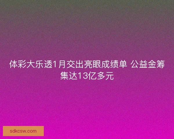体彩大乐透1月交出亮眼成绩单 公益金筹集达13亿多元 体彩大乐透1月交出亮眼成绩单 公益金筹集达13亿多元