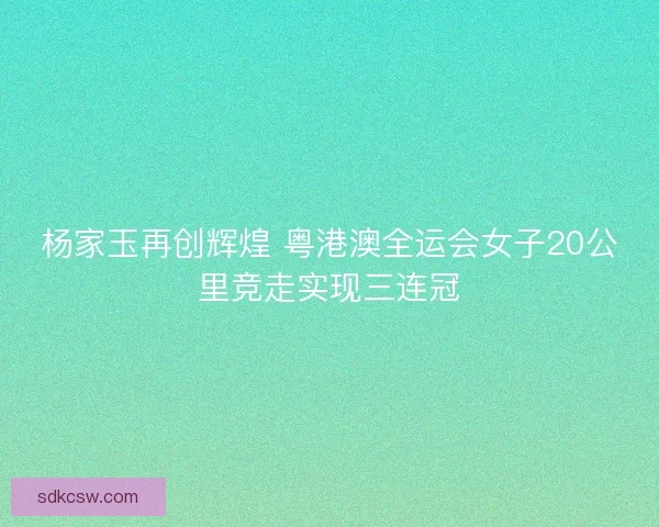 杨家玉再创辉煌 粤港澳全运会女子20公里竞走实现三连冠
