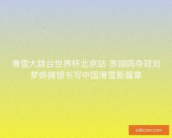 滑雪大跳台世界杯北京站 苏翊鸣夺冠刘梦婷摘银书写中国滑雪新篇章 滑雪大跳台世界杯北京站 苏翊鸣夺冠刘梦婷摘银书写中国滑雪新篇章