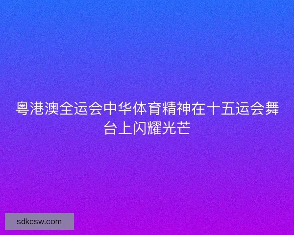 粤港澳全运会中华体育精神在十五运会舞台上闪耀光芒 粤港澳全运会中华体育精神在十五运会舞台上闪耀光芒
