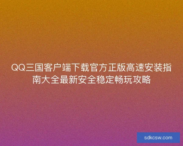 QQ三国客户端下载官方正版高速安装指南大全最新安全稳定畅玩攻略