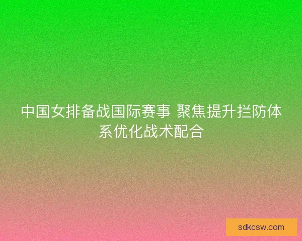 中国女排备战国际赛事 聚焦提升拦防体系优化战术配合