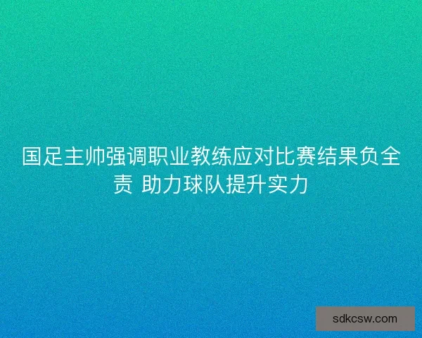 国足主帅强调职业教练应对比赛结果负全责 助力球队提升实力
