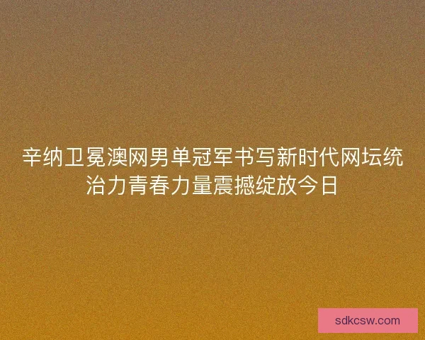 辛纳卫冕澳网男单冠军书写新时代网坛统治力青春力量震撼绽放今日