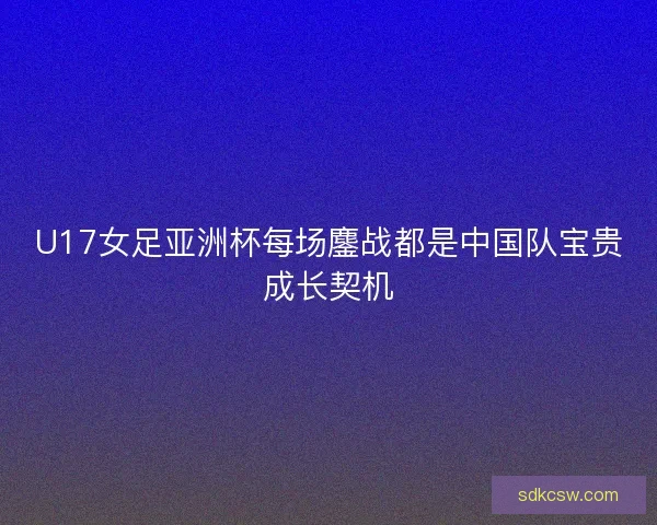 U17女足亚洲杯每场鏖战都是中国队宝贵成长契机
