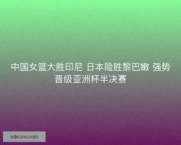 中国女篮大胜印尼 日本险胜黎巴嫩 强势晋级亚洲杯半决赛