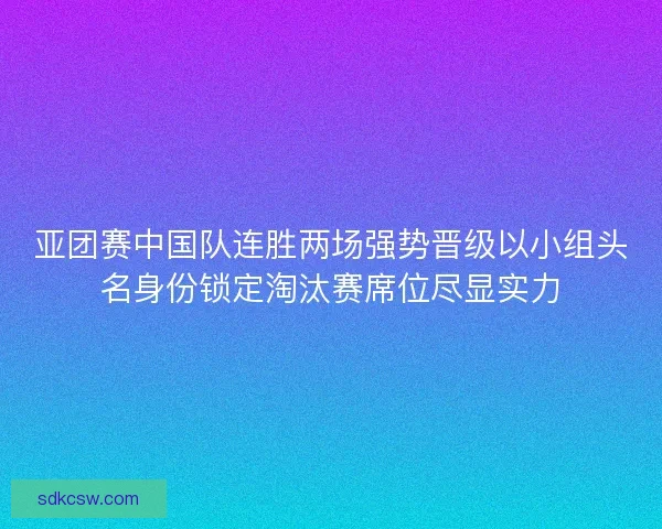亚团赛中国队连胜两场强势晋级以小组头名身份锁定淘汰赛席位尽显实力
