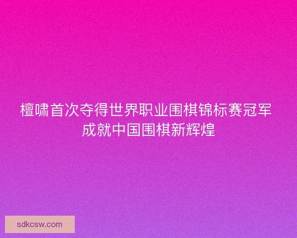 檀啸首次夺得世界职业围棋锦标赛冠军 成就中国围棋新辉煌