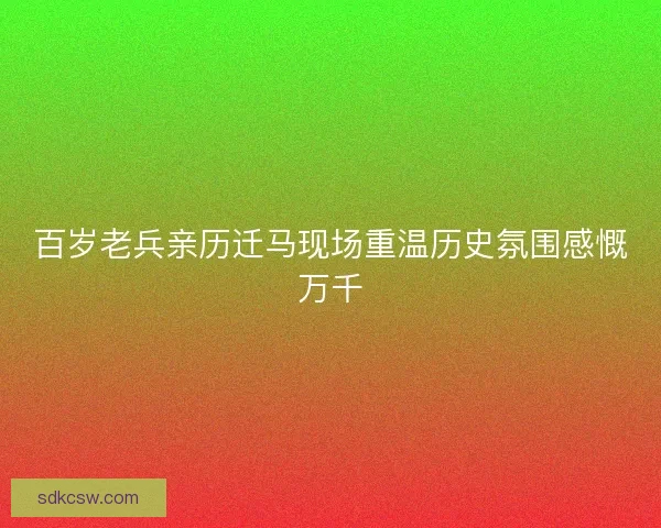 百岁老兵亲历迁马现场重温历史氛围感慨万千