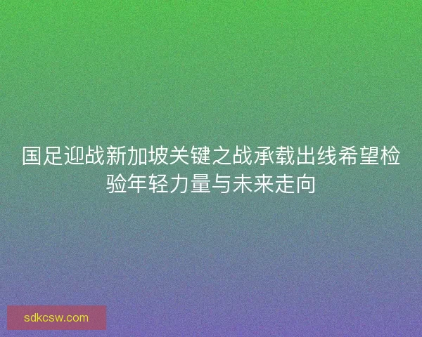 国足迎战新加坡关键之战承载出线希望检验年轻力量与未来走向 国足迎战新加坡关键之战承载出线希望检验年轻力量与未来走向