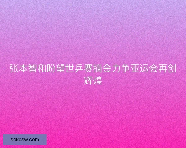 张本智和盼望世乒赛摘金力争亚运会再创辉煌 张本智和盼望世乒赛摘金力争亚运会再创辉煌