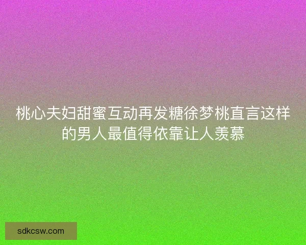 桃心夫妇甜蜜互动再发糖徐梦桃直言这样的男人最值得依靠让人羡慕 桃心夫妇甜蜜互动再发糖徐梦桃直言这样的男人最值得依靠让人羡慕