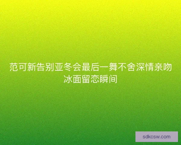 范可新告别亚冬会最后一舞不舍深情亲吻冰面留恋瞬间 范可新告别亚冬会最后一舞不舍深情亲吻冰面留恋瞬间
