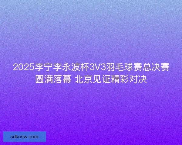 2025李宁李永波杯3V3羽毛球赛总决赛圆满落幕 北京见证精彩对决 2025李宁李永波杯3V3羽毛球赛总决赛圆满落幕 北京见证精彩对决