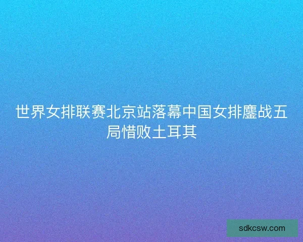 世界女排联赛北京站落幕中国女排鏖战五局惜败土耳其 世界女排联赛北京站落幕中国女排鏖战五局惜败土耳其