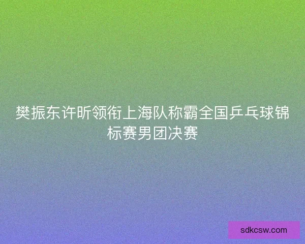 樊振东许昕领衔上海队称霸全国乒乓球锦标赛男团决赛 樊振东许昕领衔上海队称霸全国乒乓球锦标赛男团决赛