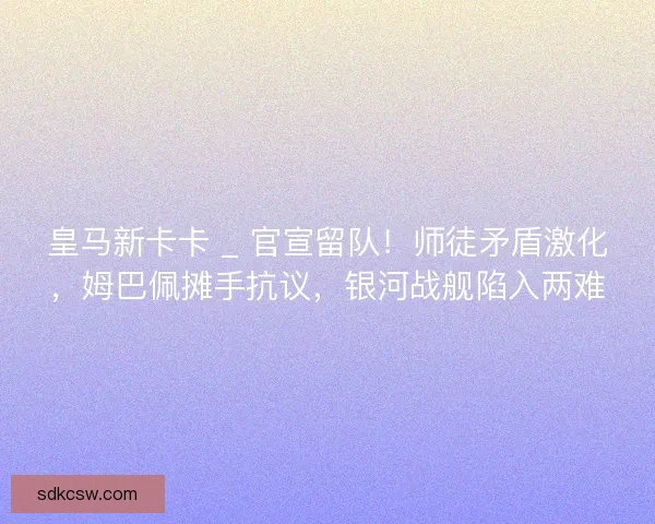 皇马新卡卡 _ 官宣留队！师徒矛盾激化，姆巴佩摊手抗议，银河战舰陷入两难