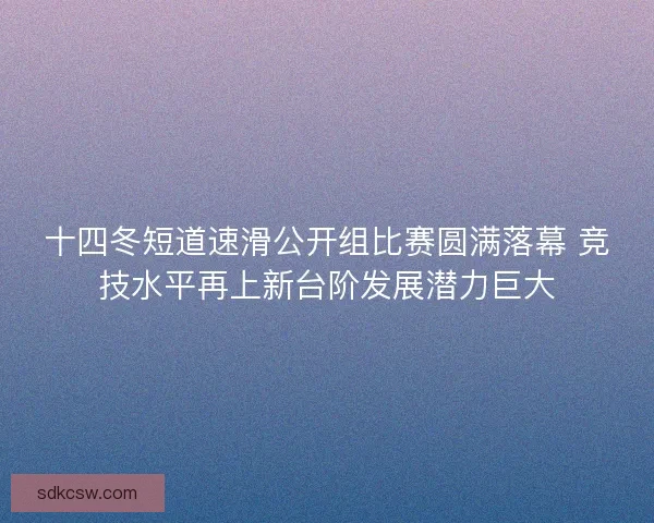 十四冬短道速滑公开组比赛圆满落幕 竞技水平再上新台阶发展潜力巨大