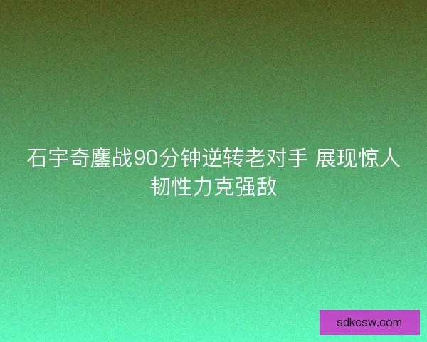 石宇奇鏖战90分钟逆转老对手 展现惊人韧性力克强敌 石宇奇鏖战90分钟逆转老对手 展现惊人韧性力克强敌