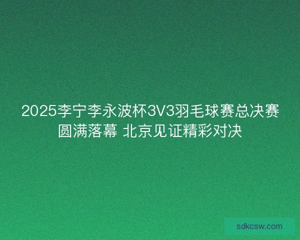 2025李宁李永波杯3V3羽毛球赛总决赛圆满落幕 北京见证精彩对决