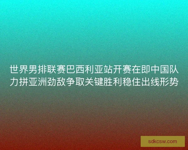 世界男排联赛巴西利亚站开赛在即中国队力拼亚洲劲敌争取关键胜利稳住出线形势