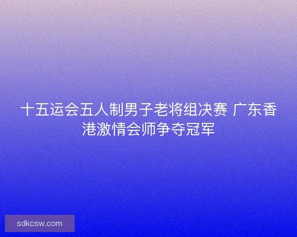 十五运会五人制男子老将组决赛 广东香港激情会师争夺冠军