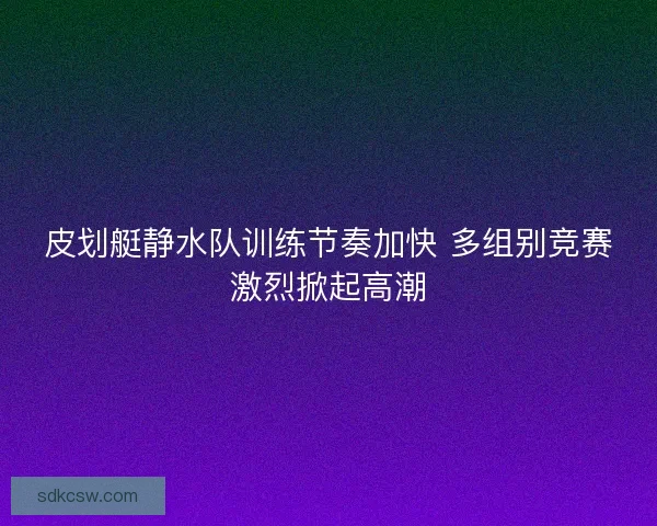 皮划艇静水队训练节奏加快 多组别竞赛激烈掀起高潮
