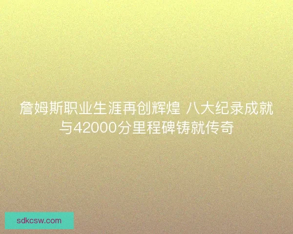 詹姆斯职业生涯再创辉煌 八大纪录成就与42000分里程碑铸就传奇