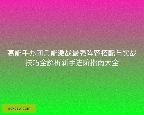 高能手办团兵能激战最强阵容搭配与实战技巧全解析新手进阶指南大全