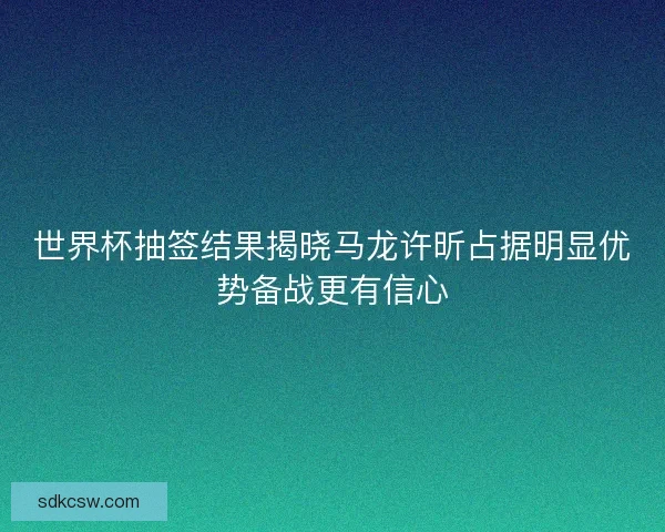 世界杯抽签结果揭晓马龙许昕占据明显优势备战更有信心