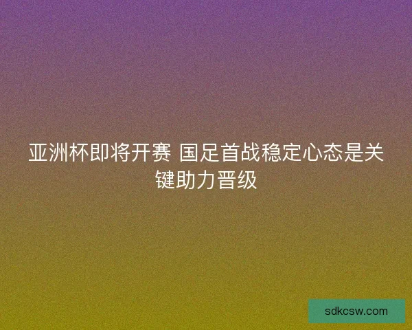 亚洲杯即将开赛 国足首战稳定心态是关键助力晋级