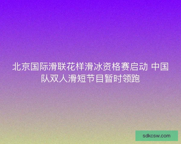北京国际滑联花样滑冰资格赛启动 中国队双人滑短节目暂时领跑 北京国际滑联花样滑冰资格赛启动 中国队双人滑短节目暂时领跑