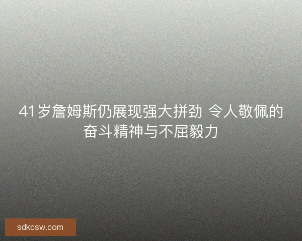 41岁詹姆斯仍展现强大拼劲 令人敬佩的奋斗精神与不屈毅力