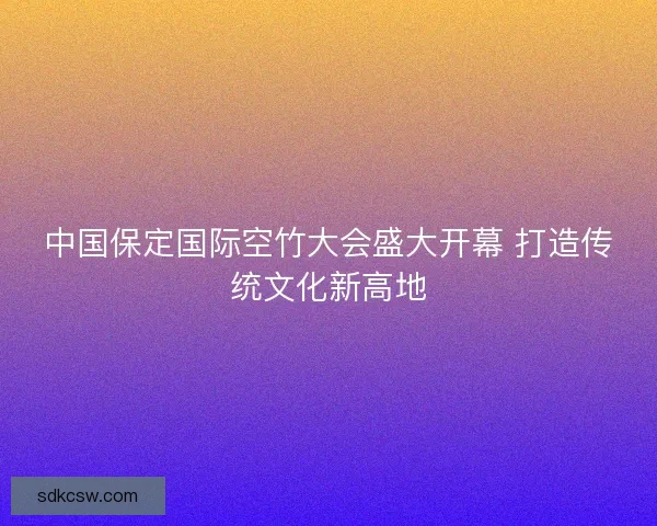 中国保定国际空竹大会盛大开幕 打造传统文化新高地