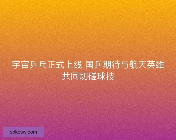 宇宙乒乓正式上线 国乒期待与航天英雄共同切磋球技